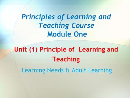Principles of Learning and Teaching Course Module One Unit (1) Principle of Learning and Teaching Learning Needs & Adult Learning.