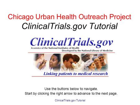 ClinicalTrials.gov Tutorial Chicago Urban Health Outreach Project ClinicalTrials.gov Tutorial Use the buttons below to navigate. Start by clicking the.