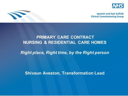 PRIMARY CARE CONTRACT NURSING & RESIDENTIAL CARE HOMES Right place, Right time, by the Right person Shivaun Aveston, Transformation Lead.