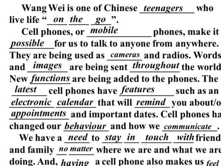 Wang Wei is one of Chinese ___________ who live life “____ ____ ____”. Cell phones, or _____________ phones, make it _________for us to talk to anyone.
