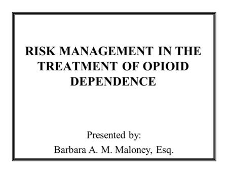 RISK MANAGEMENT IN THE TREATMENT OF OPIOID DEPENDENCE Presented by: Barbara A. M. Maloney, Esq.