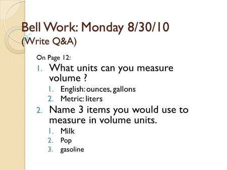Bell Work: Monday 8/30/10 (Write Q&A) On Page 12: 1. What units can you measure volume ? 1.English: ounces, gallons 2.Metric: liters 2. Name 3 items you.