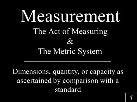 1 Measurement The Act of Measuring & The Metric System Dimensions, quantity, or capacity as ascertained by comparison with a standard.