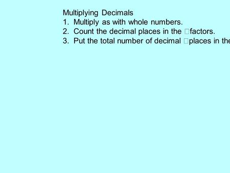 Multiplying Decimals 1. Multiply as with whole numbers. 2. Count the decimal places in the factors. 3. Put the total number of decimal places in the product.