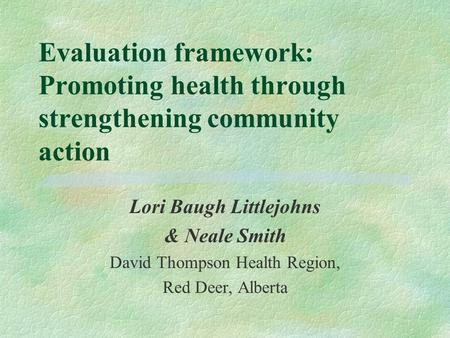 Evaluation framework: Promoting health through strengthening community action Lori Baugh Littlejohns & Neale Smith David Thompson Health Region, Red Deer,