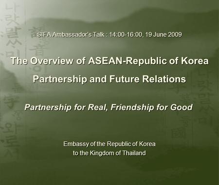 SIFA Ambassador’s Talk : 14:00-16:00, 19 June 2009 The Overview of ASEAN-Republic of Korea Partnership and Future Relations Partnership for Real, Friendship.