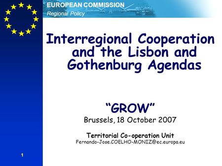 Regional Policy EUROPEAN COMMISSION 1 Interregional Cooperation and the Lisbon and Gothenburg Agendas “GROW” Brussels, 18 October 2007 Territorial Co-operation.