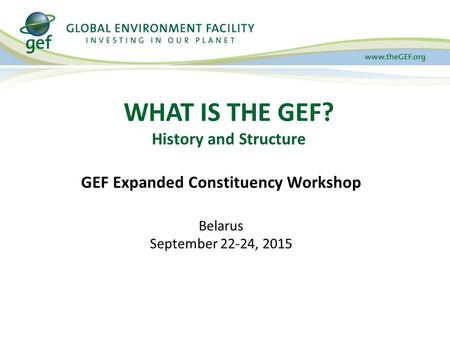 WHAT IS THE GEF? History and Structure GEF Expanded Constituency Workshop Belarus September 22-24, 2015.