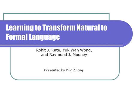 Learning to Transform Natural to Formal Language Presented by Ping Zhang Rohit J. Kate, Yuk Wah Wong, and Raymond J. Mooney.