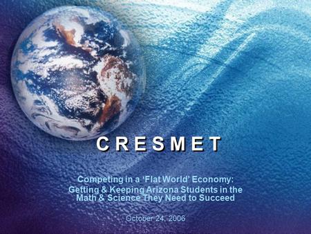 C R E S M E T Competing in a ‘Flat World’ Economy: Getting & Keeping Arizona Students in the Math & Science They Need to Succeed October 24, 2006.