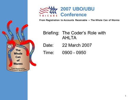 From Registration to Accounts Receivable – The Whole Can of Worms 2007 UBO/UBU Conference 1 Briefing:The Coder’s Role with AHLTA Date:22 March 2007 Time:0900.
