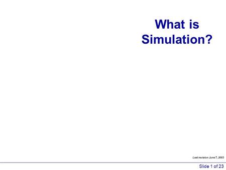 Slide 1 of 23 What is Simulation? Last revision June 7, 2003.