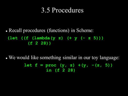 3.5 Procedures Recall procedures (functions) in Scheme: (let ((f (lambda(y z) (+ y (- z 5))) (f 2 28)) We would like something similar in our toy language: