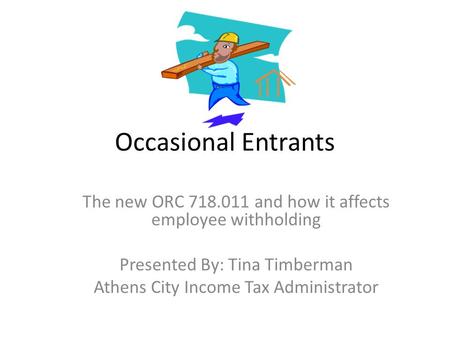 Occasional Entrants The new ORC 718.011 and how it affects employee withholding Presented By: Tina Timberman Athens City Income Tax Administrator.