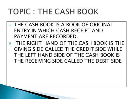 TOPIC : THE CASH BOOK THE CASH BOOK IS A BOOK OF ORIGINAL ENTRY IN WHICH CASH RECEIPT AND PAYMENT ARE RECORDED. THE RIGHT HAND OF THE CASH BOOK IS THE.
