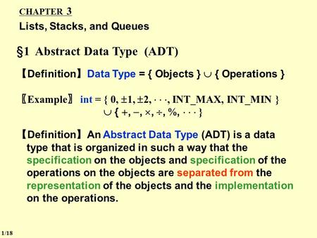 CHAPTER 3 Lists, Stacks, and Queues §1 Abstract Data Type (ADT) 【 Definition 】 Data Type = { Objects }  { Operations } 〖 Example 〗 int = { 0,  1, 