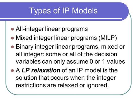Types of IP Models All-integer linear programs Mixed integer linear programs (MILP) Binary integer linear programs, mixed or all integer: some or all of.