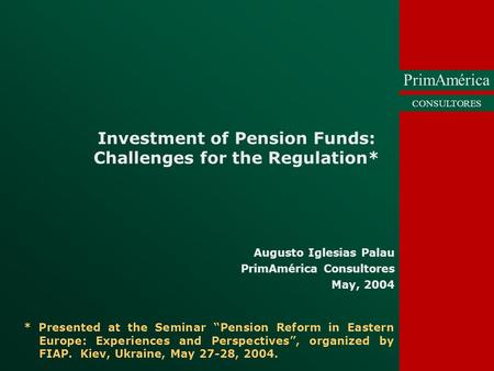 PrimAmérica CONSULTORES Investment of Pension Funds: Challenges for the Regulation* Augusto Iglesias Palau PrimAmérica Consultores May, 2004 * Presented.