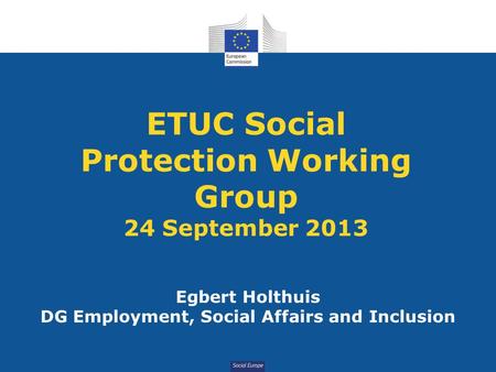 Social Europe ETUC Social Protection Working Group 24 September 2013 Egbert Holthuis DG Employment, Social Affairs and Inclusion.