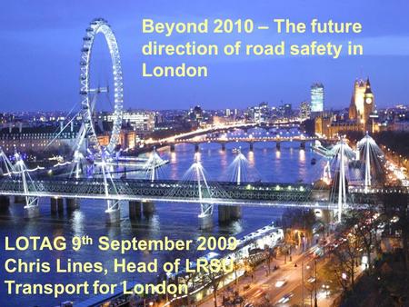 Beyond 2010 – The future direction of road safety in London LOTAG 9 th September 2009 Chris Lines, Head of LRSU Transport for London.