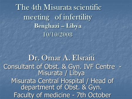 The 4th Misurata scientific meeting of infertility Benghazi – Libya 10/10/2008 Dr. Omar A. Elsraiti Consultant of Obst. & Gyn. IVF Centre - Misurata /