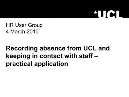 HR User Group 4 March 2010 Recording absence from UCL and keeping in contact with staff – practical application.