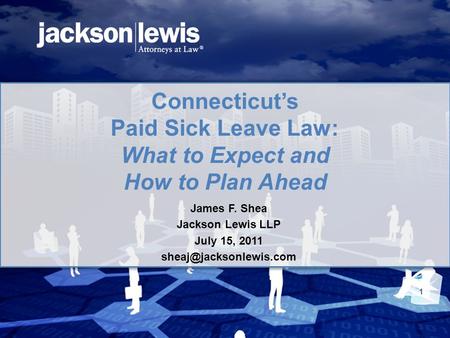 Connecticut’s Paid Sick Leave Law: What to Expect and How to Plan Ahead James F. Shea Jackson Lewis LLP July 15, 2011 1.