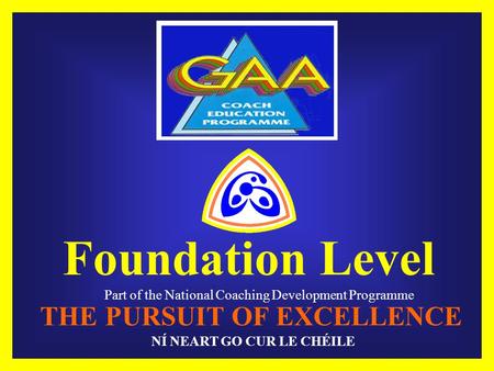 Foundation Level Part of the National Coaching Development Programme THE PURSUIT OF EXCELLENCE NÍ NEART GO CUR LE CHÉILE.
