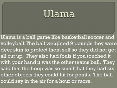 Ulama is a ball game like basketball soccer and volleyball.The ball weighted 9 pounds they wore deer skin to protect them self so they did not get all.