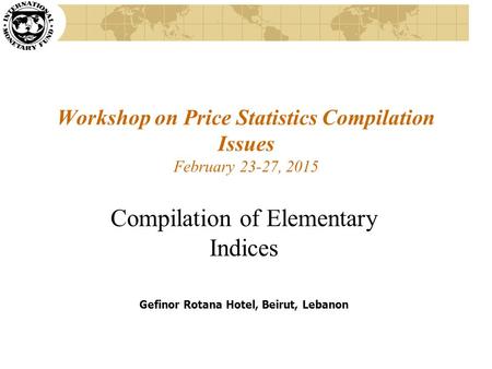 Workshop on Price Statistics Compilation Issues February 23-27, 2015 Compilation of Elementary Indices Gefinor Rotana Hotel, Beirut, Lebanon.