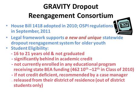 GRAVITY Dropout Reengagement Consortium House Bill 1418 adopted in 2010; OSPI regulations adopted in September, 2011 Legal framework supports a new and.