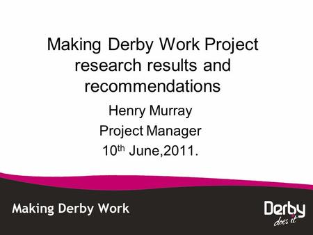 Making Derby Work Project research results and recommendations Henry Murray Project Manager 10 th June,2011.
