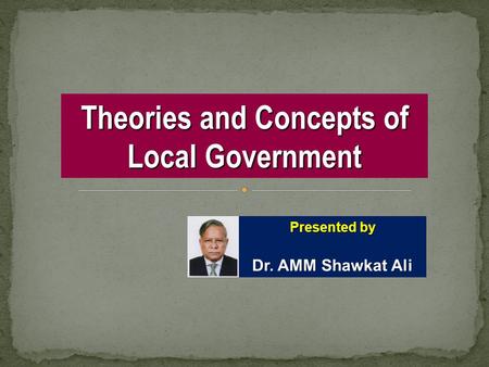 Theories and Concepts of Local Government Presented by Dr. AMM Shawkat Ali.