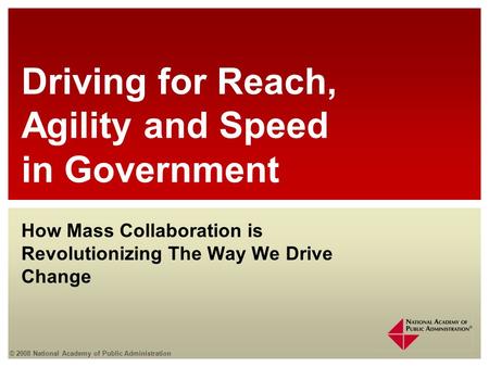 © 2008 National Academy of Public Administration How Mass Collaboration is Revolutionizing The Way We Drive Change Driving for Reach, Agility and Speed.