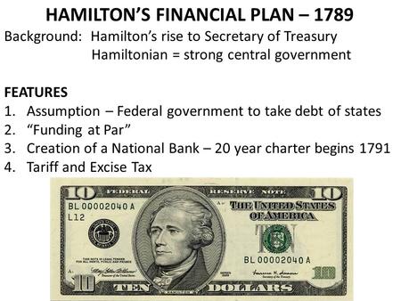 HAMILTON’S FINANCIAL PLAN – 1789 Background: Hamilton’s rise to Secretary of Treasury Hamiltonian = strong central government FEATURES 1.Assumption – Federal.