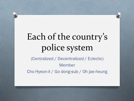 Each of the country’s police system (Centralized / Decentralized / Eclectic) Member Cho Hyeon-il / Go dong-sub / Oh jae-heung.