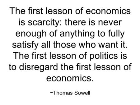 The first lesson of economics is scarcity: there is never enough of anything to fully satisfy all those who want it. The first lesson of politics is to.
