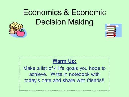 Economics & Economic Decision Making Warm Up: Make a list of 4 life goals you hope to achieve. Write in notebook with today’s date and share with friends!!