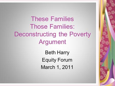 These Families Those Families: Deconstructing the Poverty Argument Beth Harry Equity Forum March 1, 2011.