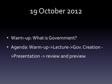 19 October 2012 Warm-up: What is Government? Agenda: Warm-up->Lecture->Gov. Creation - >Presentation -> review and preview.