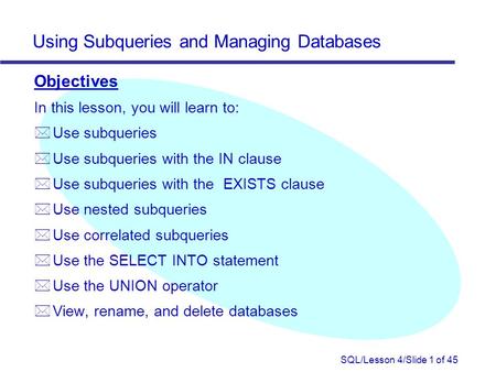SQL/Lesson 4/Slide 1 of 45 Using Subqueries and Managing Databases Objectives In this lesson, you will learn to: *Use subqueries * Use subqueries with.