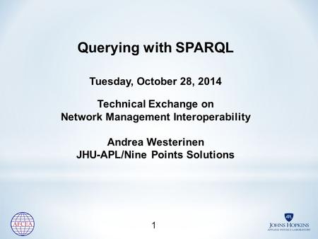 Querying with SPARQL Tuesday, October 28, 2014 Technical Exchange on Network Management Interoperability Andrea Westerinen JHU-APL/Nine Points Solutions.