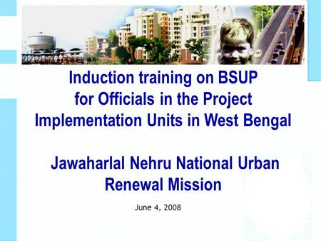 June 4, 2008 Induction training on BSUP for Officials in the Project Implementation Units in West Bengal Jawaharlal Nehru National Urban Renewal Mission.