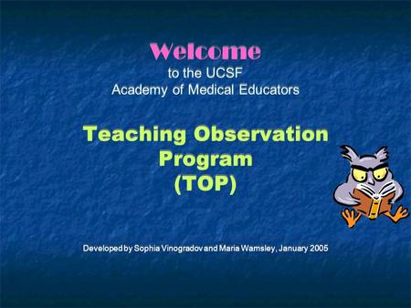 Welcome to the UCSF Academy of Medical Educators Teaching Observation Program (TOP) Developed by Sophia Vinogradov and Maria Wamsley, January 2005.