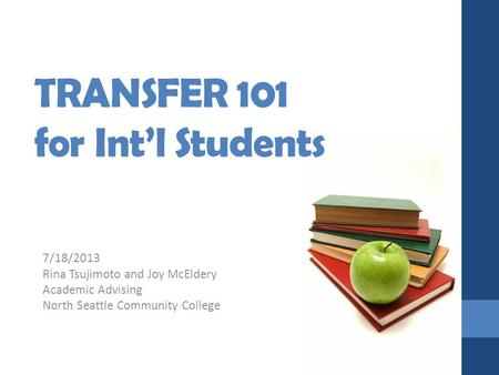 TRANSFER 101 for Int’l Students 7/18/2013 Rina Tsujimoto and Joy McEldery Academic Advising North Seattle Community College.