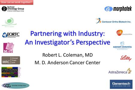 How can we work together? Partnering with Industry: An Investigator’s Perspective Robert L. Coleman, MD M. D. Anderson Cancer Center.