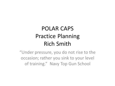 POLAR CAPS Practice Planning Rich Smith “Under pressure, you do not rise to the occasion; rather you sink to your level of training.” Navy Top Gun School.