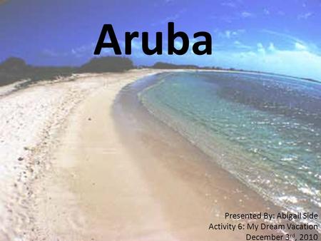 Aruba Presented By: Abigail Side Activity 6: My Dream Vacation December 3 rd, 2010.