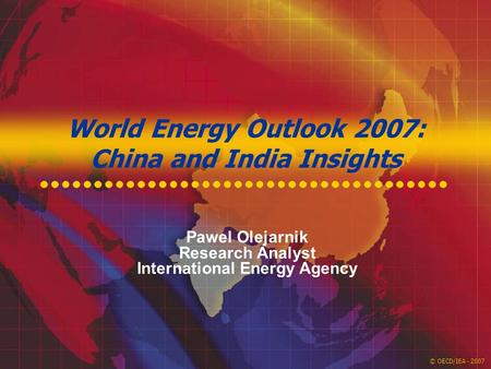 © OECD/IEA - 2007 World Energy Outlook 2007: China and India Insights Pawel Olejarnik Research Analyst International Energy Agency.