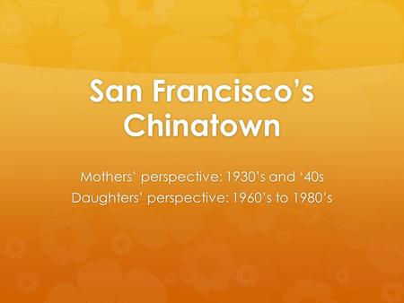 San Francisco’s Chinatown Mothers’ perspective: 1930’s and ‘40s Daughters’ perspective: 1960’s to 1980’s.